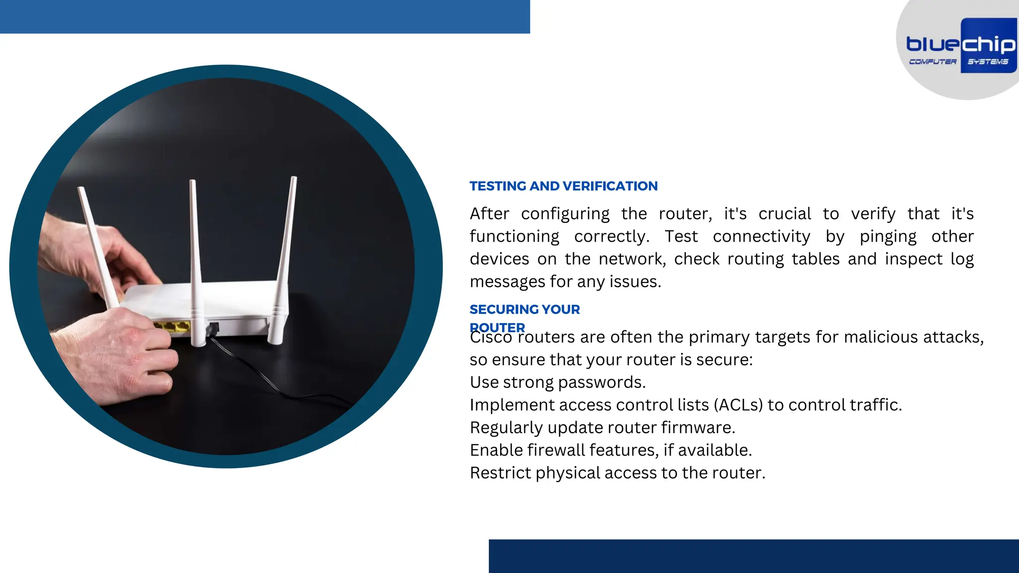 After configuring the router, it's crucial to verify that it's
functioning correctly. Test connectivity by pinging other
devices on the network, check routing tables and inspect log
messages for any issues.
TESTING AND VERIFICATION
SECURING YOUR
ROUTER
Cisco routers are often the primary targets for malicious attacks,
so ensure that your router is secure:
Use strong passwords.
Implement access control lists (ACLs) to control traffic.
Regularly update router firmware.
Enable firewall features, if available.
Restrict physical access to the router.
 
