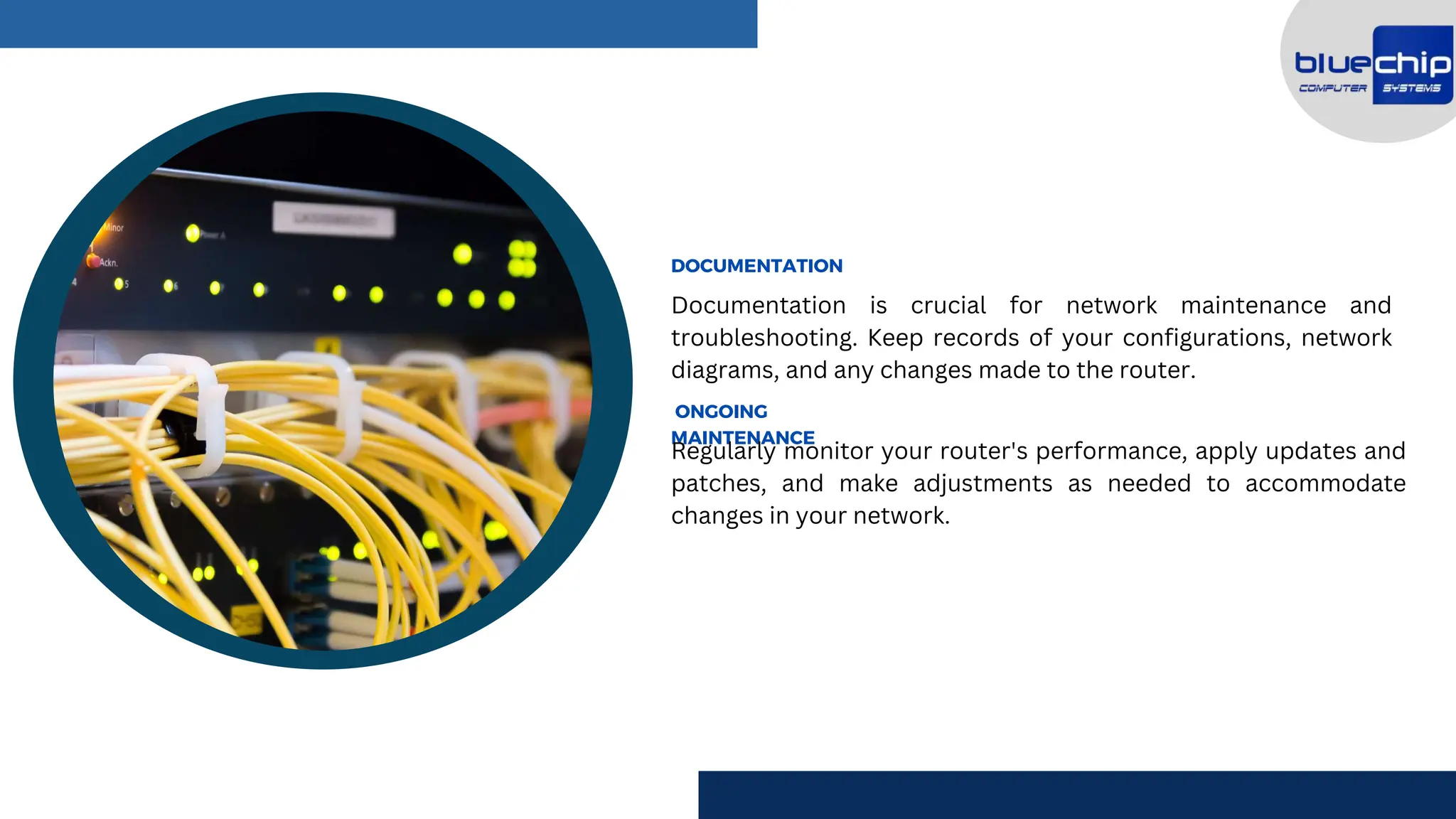 Documentation is crucial for network maintenance and
troubleshooting. Keep records of your configurations, network
diagrams, and any changes made to the router.
DOCUMENTATION
ONGOING
MAINTENANCE
Regularly monitor your router's performance, apply updates and
patches, and make adjustments as needed to accommodate
changes in your network.
 