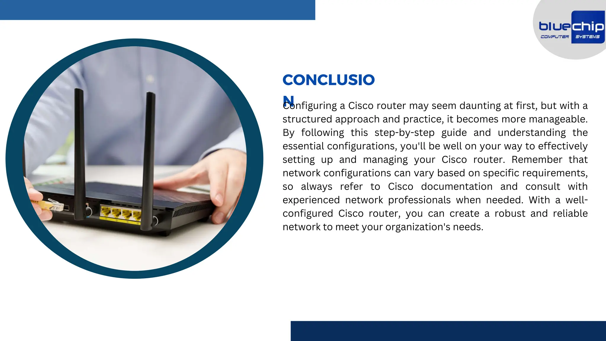CONCLUSIO
N
Configuring a Cisco router may seem daunting at first, but with a
structured approach and practice, it becomes more manageable.
By following this step-by-step guide and understanding the
essential configurations, you'll be well on your way to effectively
setting up and managing your Cisco router. Remember that
network configurations can vary based on specific requirements,
so always refer to Cisco documentation and consult with
experienced network professionals when needed. With a well-
configured Cisco router, you can create a robust and reliable
network to meet your organization's needs.
 