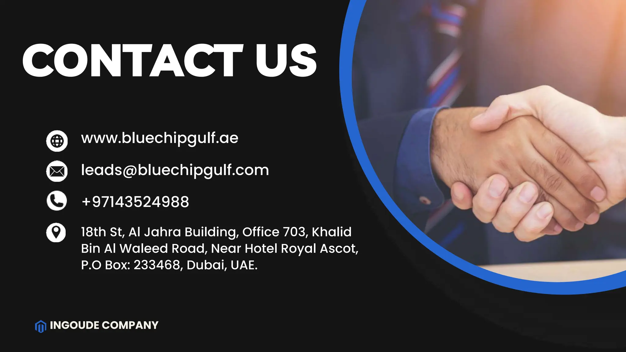 INGOUDE COMPANY
CONTACT US
+97143524988
www.bluechipgulf.ae
leads@bluechipgulf.com
18th St, Al Jahra Building, Office 703, Khalid
Bin Al Waleed Road, Near Hotel Royal Ascot,
P.O Box: 233468, Dubai, UAE.
 
