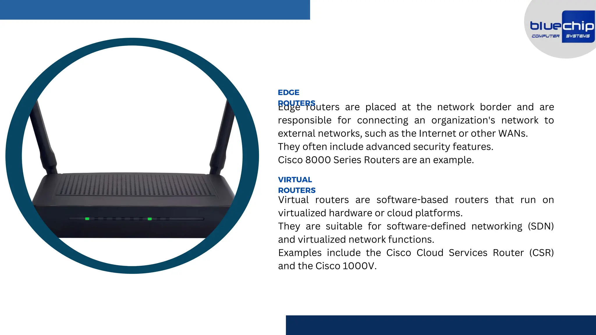 Edge routers are placed at the network border and are
responsible for connecting an organization's network to
external networks, such as the Internet or other WANs.
They often include advanced security features.
Cisco 8000 Series Routers are an example.
EDGE
ROUTERS
Virtual routers are software-based routers that run on
virtualized hardware or cloud platforms.
They are suitable for software-defined networking (SDN)
and virtualized network functions.
Examples include the Cisco Cloud Services Router (CSR)
and the Cisco 1000V.
VIRTUAL
ROUTERS
 