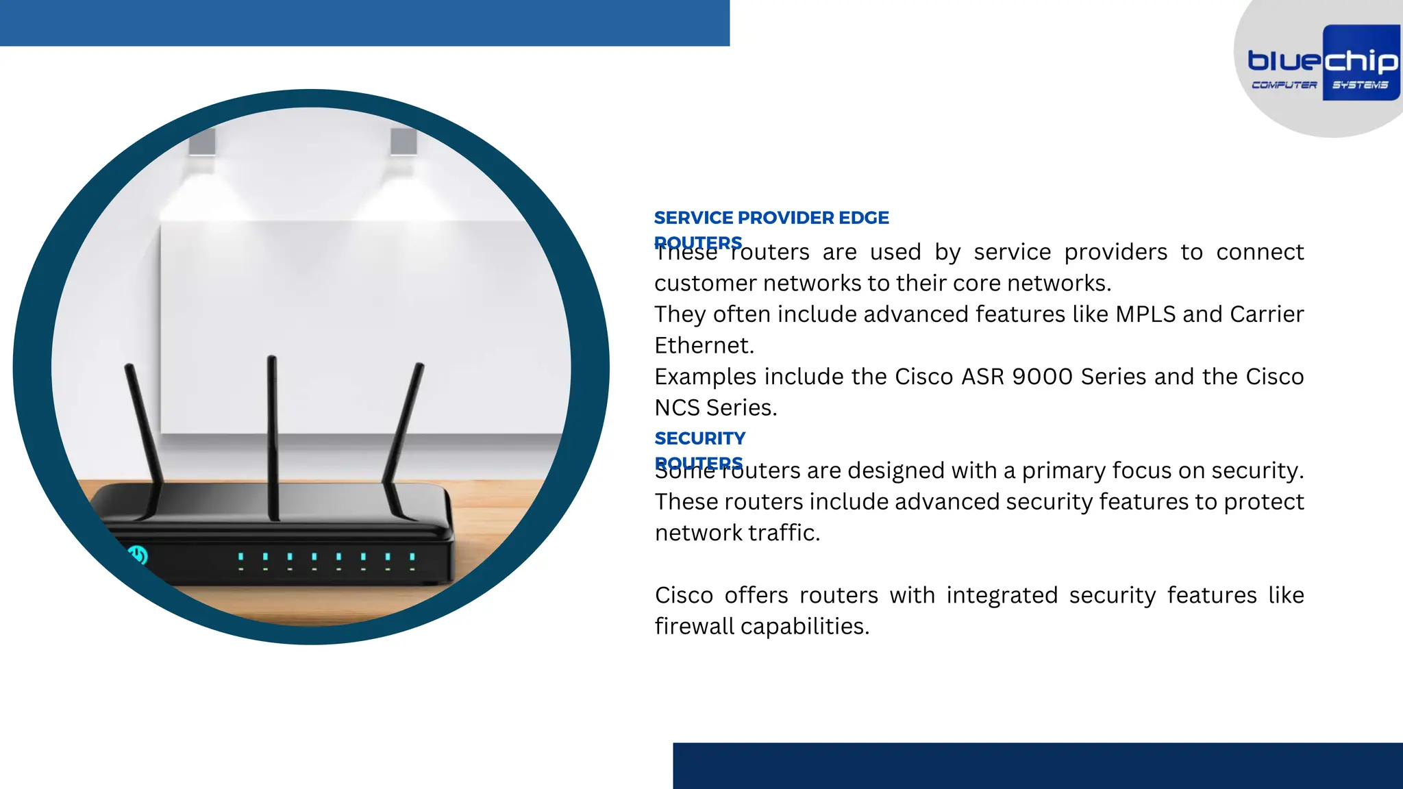 These routers are used by service providers to connect
customer networks to their core networks.
They often include advanced features like MPLS and Carrier
Ethernet.
Examples include the Cisco ASR 9000 Series and the Cisco
NCS Series.
SERVICE PROVIDER EDGE
ROUTERS
Some routers are designed with a primary focus on security.
These routers include advanced security features to protect
network traffic.
Cisco offers routers with integrated security features like
firewall capabilities.
SECURITY
ROUTERS
 