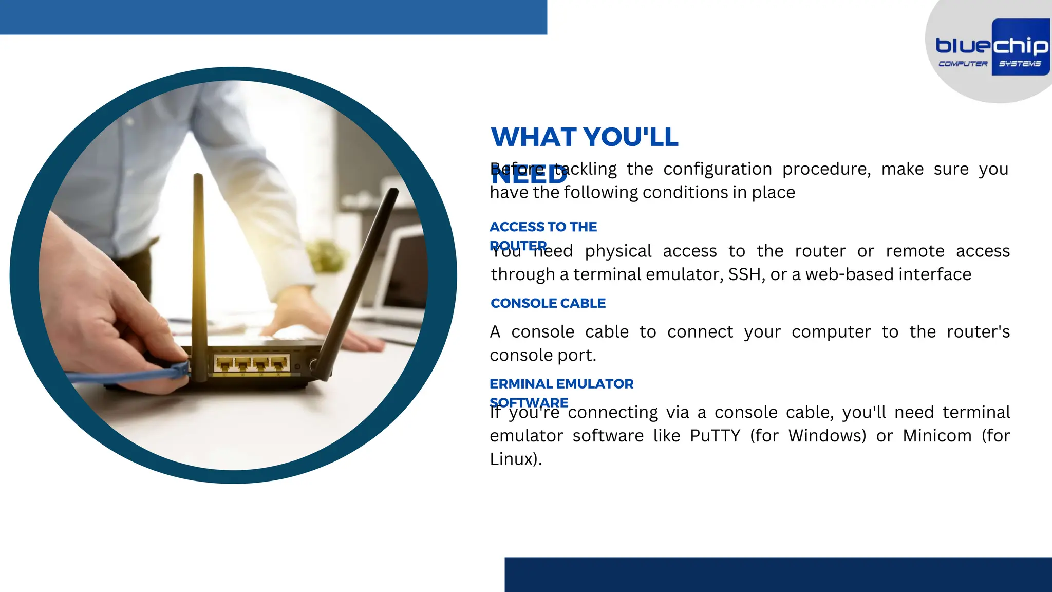 You need physical access to the router or remote access
through a terminal emulator, SSH, or a web-based interface
A console cable to connect your computer to the router's
console port.
ACCESS TO THE
ROUTER
WHAT YOU'LL
NEED
Before tackling the configuration procedure, make sure you
have the following conditions in place
CONSOLE CABLE
ERMINAL EMULATOR
SOFTWARE
If you're connecting via a console cable, you'll need terminal
emulator software like PuTTY (for Windows) or Minicom (for
Linux).
 