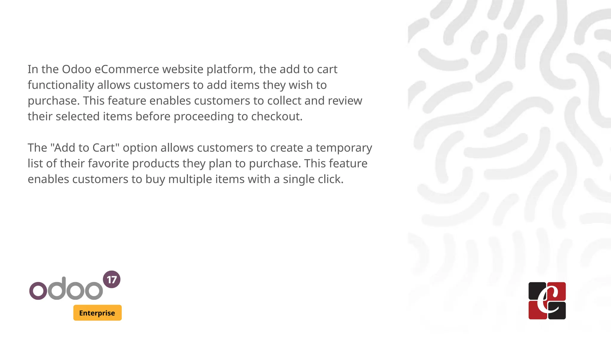 Enterprise
In the Odoo eCommerce website platform, the add to cart
functionality allows customers to add items they wish to
purchase. This feature enables customers to collect and review
their selected items before proceeding to checkout.
The "Add to Cart" option allows customers to create a temporary
list of their favorite products they plan to purchase. This feature
enables customers to buy multiple items with a single click.
 