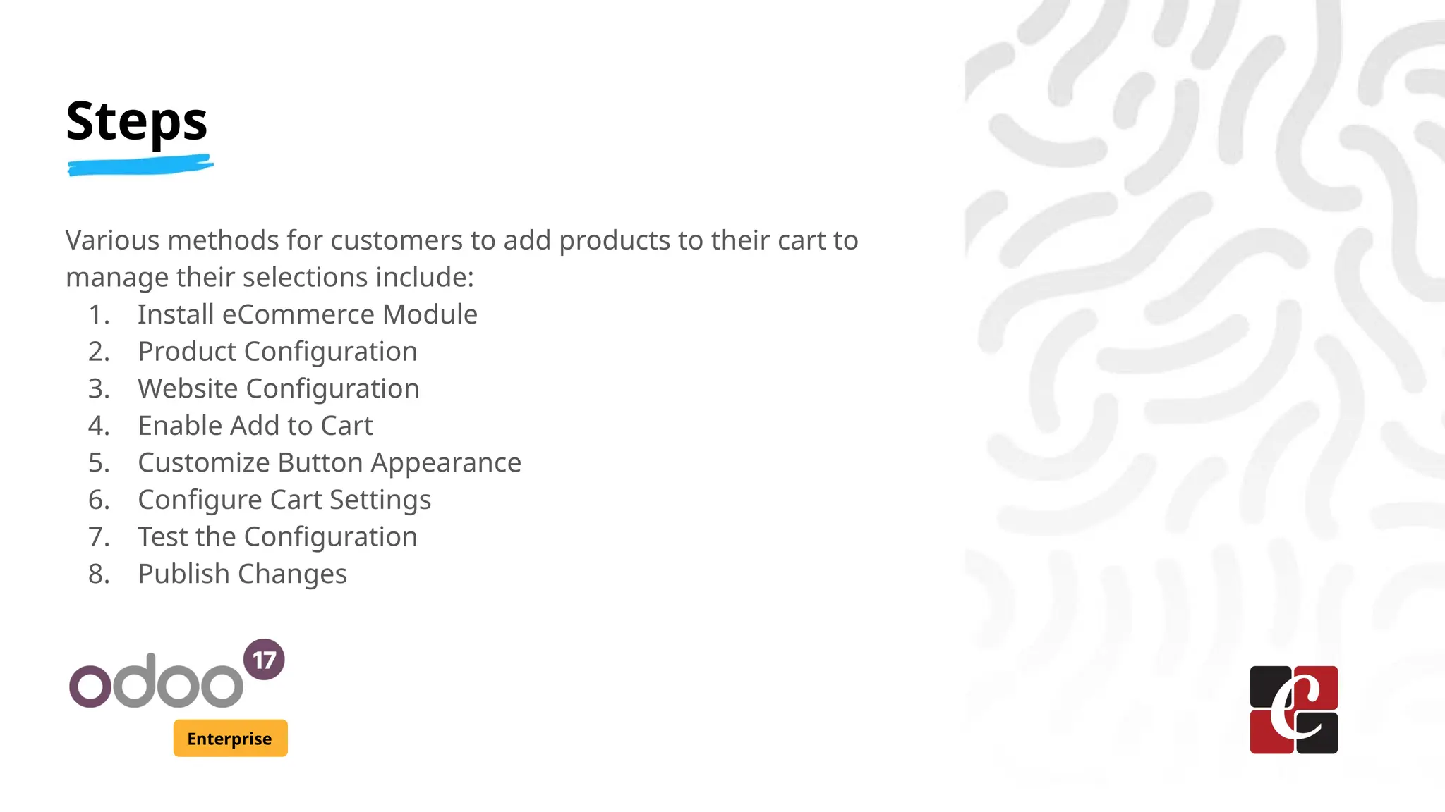 Steps
Enterprise
Various methods for customers to add products to their cart to
manage their selections include:
1. Install eCommerce Module
2. Product Configuration
3. Website Configuration
4. Enable Add to Cart
5. Customize Button Appearance
6. Configure Cart Settings
7. Test the Configuration
8. Publish Changes
 
