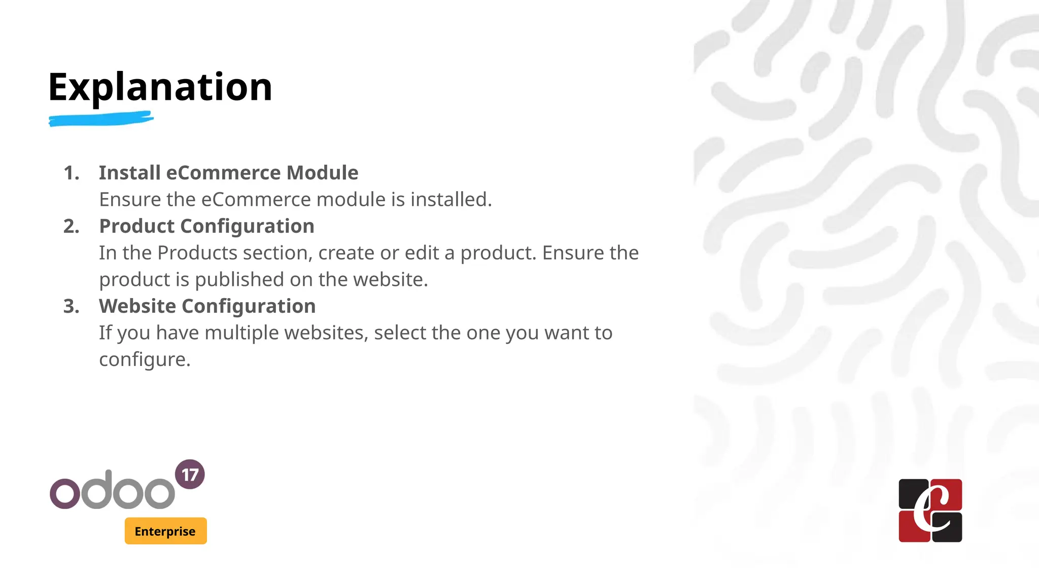 Explanation
Enterprise
1. Install eCommerce Module
Ensure the eCommerce module is installed.
2. Product Configuration
In the Products section, create or edit a product. Ensure the
product is published on the website.
3. Website Configuration
If you have multiple websites, select the one you want to
configure.
 