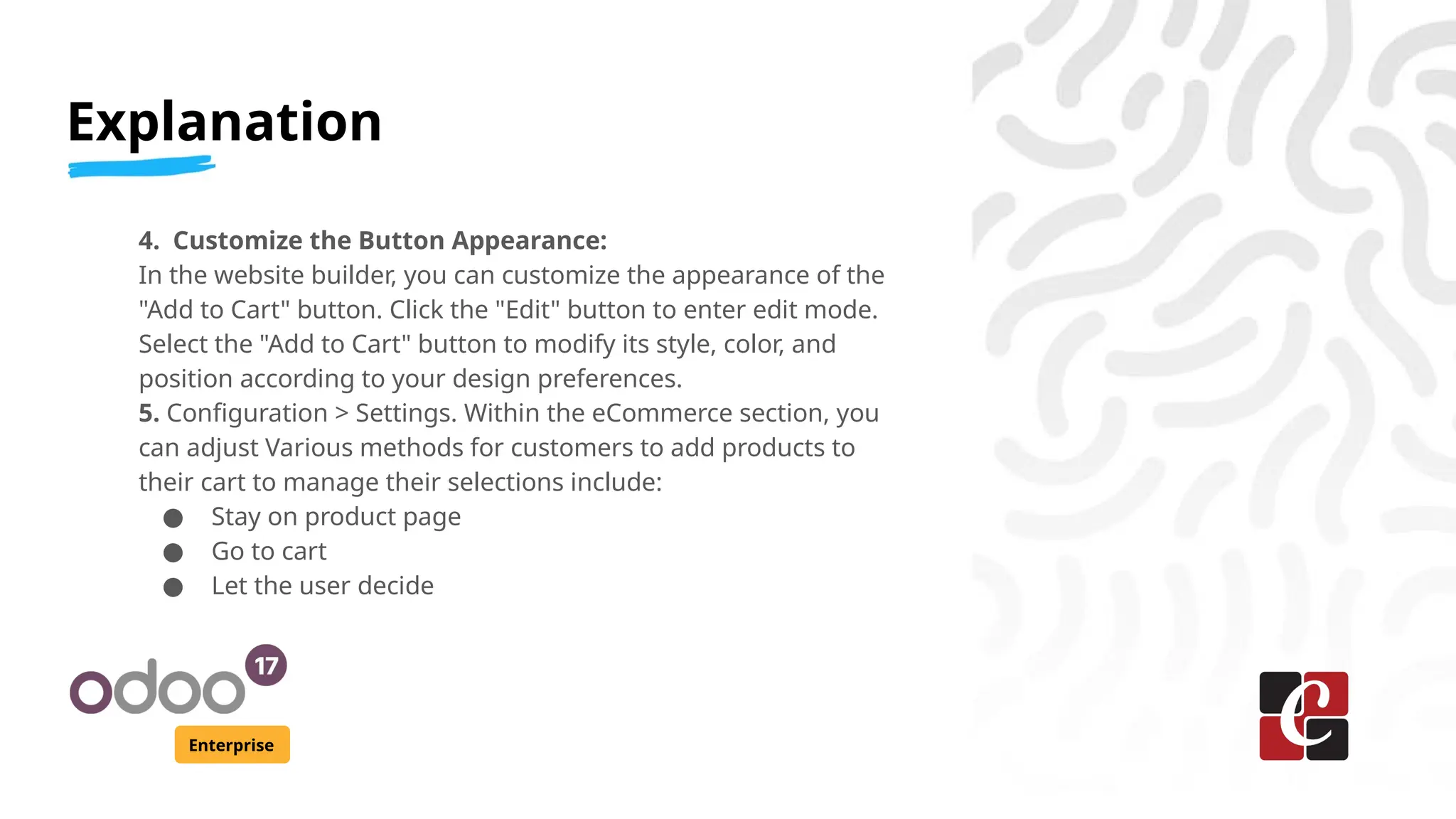 Explanation
Enterprise
4. Customize the Button Appearance:
In the website builder, you can customize the appearance of the
"Add to Cart" button. Click the "Edit" button to enter edit mode.
Select the "Add to Cart" button to modify its style, color, and
position according to your design preferences.
5. Configuration > Settings. Within the eCommerce section, you
can adjust Various methods for customers to add products to
their cart to manage their selections include:
● Stay on product page
● Go to cart
● Let the user decide
 