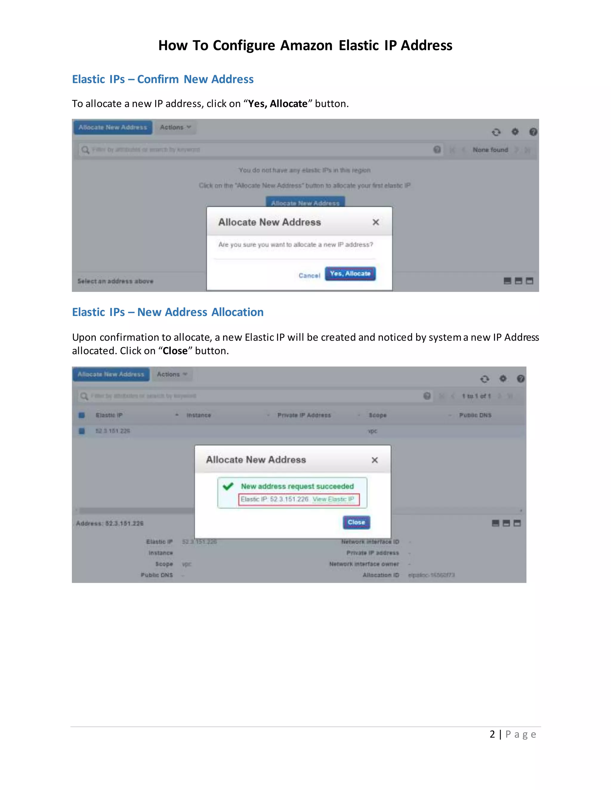 How To Configure Amazon Elastic IP Address
2 | P a g e
Elastic IPs – Confirm New Address
To allocate a new IP address, click on “Yes, Allocate” button.
Elastic IPs – New Address Allocation
Upon confirmation to allocate, a new Elastic IP will be created and noticed by systema new IP Address
allocated. Click on “Close” button.
 