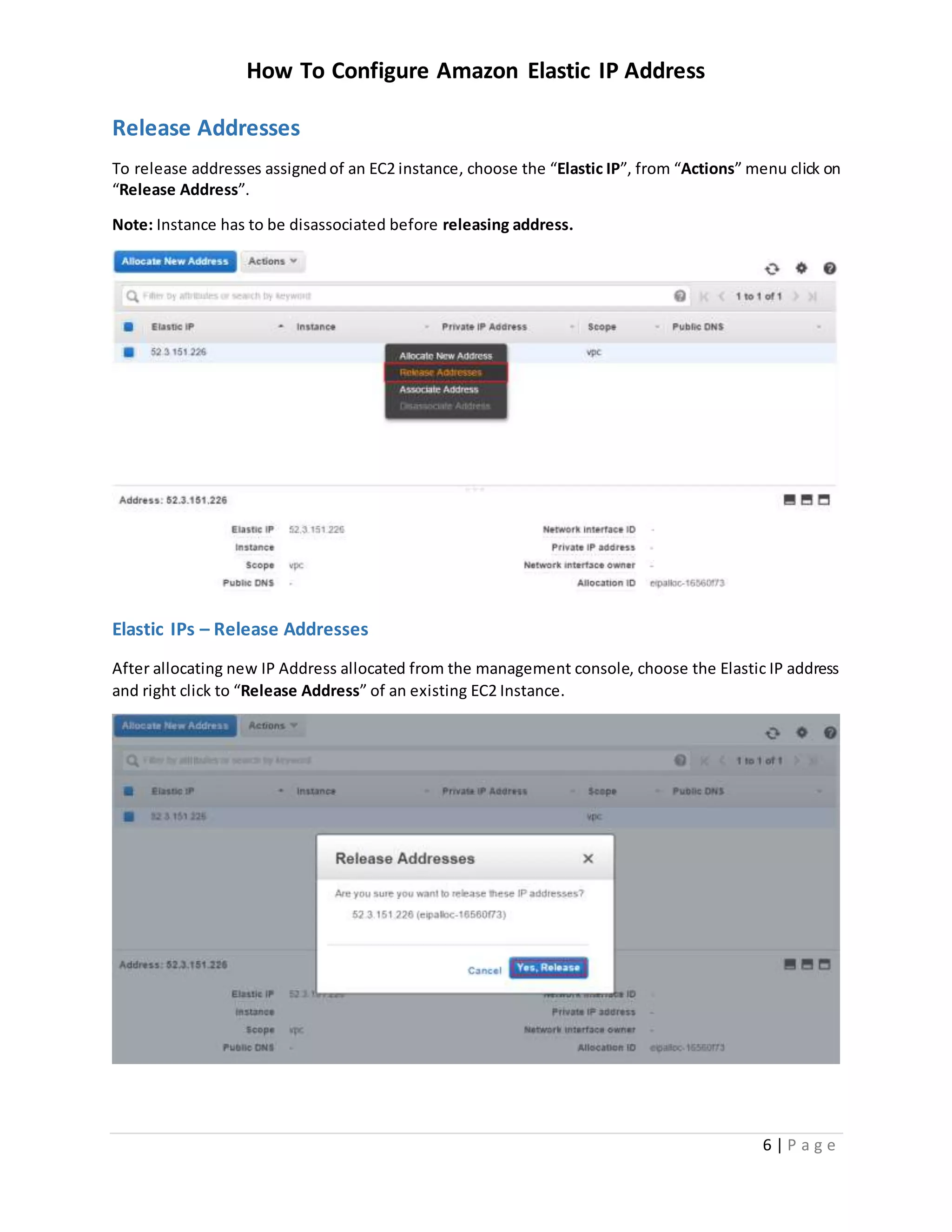 How To Configure Amazon Elastic IP Address
6 | P a g e
Release Addresses
To release addresses assignedof an EC2 instance, choose the “Elastic IP”, from “Actions” menu click on
“Release Address”.
Note: Instance has to be disassociated before releasing address.
Elastic IPs – Release Addresses
After allocating new IP Address allocated from the management console, choose the Elastic IP address
and right click to “Release Address” of an existing EC2 Instance.
 