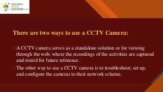 Click to edit Master title style
3
There are two ways to use a CCTV Camera:
 A CCTV camera serves as a standalone solution or for viewing
through the web, where the recordings of the activities are captured
and stored for future reference.
 The other way to use a CCTV camera is to troubleshoot, set up,
and configure the cameras to their network scheme.
 