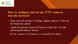 Click to edit Master title style
4
How to configure and set up CCTV cameras
into the network?
 Open network settings-> Change adapter options-> Click on
the Properties option
 Inside the Internet Protocol Version 4 select the “Use the
following IP address” button
 Set the computer’s IP address to a compatible IP address
 