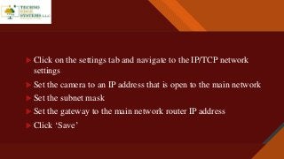 Click to edit Master title style
7
 Click on the settings tab and navigate to the IP/TCP network
settings
 Set the camera to an IP address that is open to the main network
 Set the subnet mask
 Set the gateway to the main network router IP address
 Click ‘Save’
 