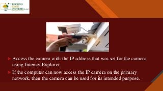 Click to edit Master title style
9
 Access the camera with the IP address that was set for the camera
using Internet Explorer.
 If the computer can now access the IP camera on the primary
network, then the camera can be used for its intended purpose.
 