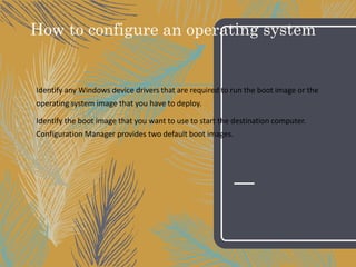 How to configure an operating system
Identify any Windows device drivers that are required to run the boot image or the
operating system image that you have to deploy.
Identify the boot image that you want to use to start the destination computer.
Configuration Manager provides two default boot images.
 