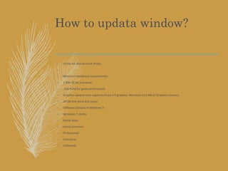 How to updata window?
– Firstly we should check these:
–
– Minimum Hardware requirements:
– 1 GHz 32 bit processor.
– 1Gb RAM for good performance
– Graphics adapter that supports Direct x 9 graphics. Minimum 512 Mb of Graphics memory.
– 20 GB free Hard disk space.
– Different Editions in Windows 7:
– Windows 7 starter
– Home basic
– Home premium
– Professional
– Enterprise
– Unlimited
 