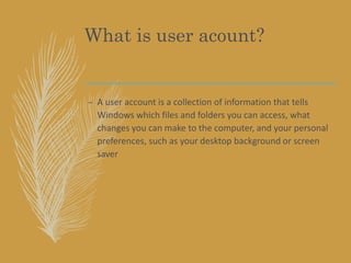 What is user acount?
– A user account is a collection of information that tells
Windows which files and folders you can access, what
changes you can make to the computer, and your personal
preferences, such as your desktop background or screen
saver
 