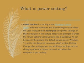 What is power setting?
– Power Options is a setting in the Windows Control
Panel under the Hardware and Sound category that allows
the user to adjust their power plan and power settings on
their computer. In the picture below is an example of what
the Power Options windows looks like in Windows. As can
be seen in the picture, the default power plan in Windows
7 is set to the Balanced (recommended) setting. Clicking
Change plan settings gives you additional settings such as
changing when the display turns off and when the
computer is put to sleep.
 