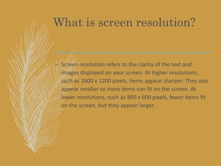 What is screen resolution?
– Screen resolution refers to the clarity of the text and
images displayed on your screen. At higher resolutions,
such as 1600 x 1200 pixels, items appear sharper. They also
appear smaller so more items can fit on the screen. At
lower resolutions, such as 800 x 600 pixels, fewer items fit
on the screen, but they appear larger.
 