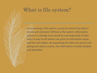 What is file system?
– In computing, a file system is used to control how data is
stored and retrieved. Without a file system, information
placed in a storage area would be one large body of data
with no way to tell where one piece of information stops
and the next begins. By separating the data into pieces and
giving each piece a name, the information is easily isolated
and identified.
 