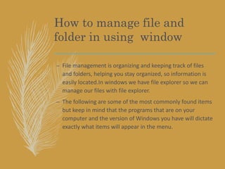 How to manage file and
folder in using window
– File management is organizing and keeping track of files
and folders, helping you stay organized, so information is
easily located.In windows we have file explorer so we can
manage our files with file explorer.
– The following are some of the most commonly found items
but keep in mind that the programs that are on your
computer and the version of Windows you have will dictate
exactly what items will appear in the menu.
 