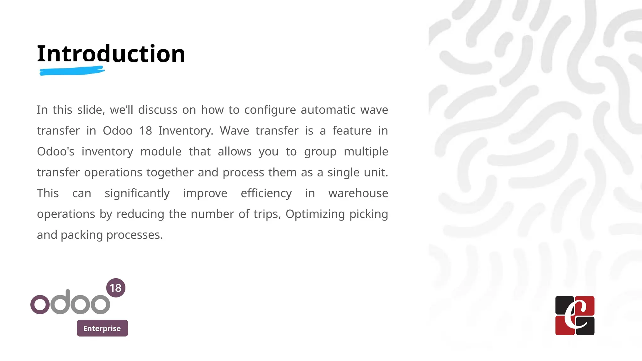 Enterprise
Introduction
In this slide, we’ll discuss on how to configure automatic wave
transfer in Odoo 18 Inventory. Wave transfer is a feature in
Odoo's inventory module that allows you to group multiple
transfer operations together and process them as a single unit.
This can significantly improve efficiency in warehouse
operations by reducing the number of trips, Optimizing picking
and packing processes.
 