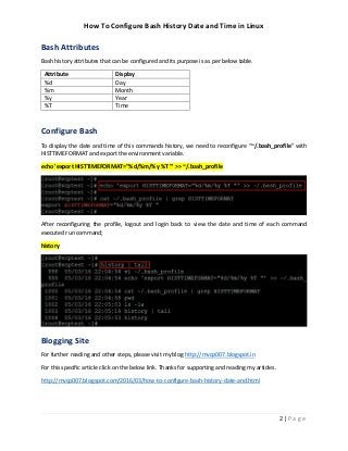 How To Configure Bash History Date and Time in Linux
2 | P a g e
Bash Attributes
Bash history attributes that can be configured and its purpose is as per below table.
Attribute Display
%d Day
%m Month
%y Year
%T Time
Configure Bash
To display the date and time of this commands history, we need to reconfigure “~/.bash_profile” with
HISTTIMEFORMAT and export the environment variable.
echo 'export HISTTIMEFORMAT="%d/%m/%y %T "' >> ~/.bash_profile
After reconfiguring the profile, logout and login back to view the date and time of each command
executed run command;
history
Blogging Site
For further reading and other steps, please visit my blog http://mvcp007.blogspot.in
For this specific article click on the below link. Thanks for supporting and reading my articles.
http://mvcp007.blogspot.com/2016/03/how-to-configure-bash-history-date-and.html
 