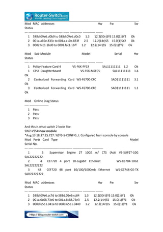 Mod MAC addresses
Hw
Fw
Sw
Status
--- ---------------------------------- ------ ------------ ------------ ------1 588d.09e6.d0b9 to 588d.09e6.d0c0 1.3 12.2(50r)SYS 15.0(1)SY2
Ok
2 001a.a10e.833c to 001a.a10e.833f 2.5 12.2(14r)S5 15.0(1)SY2
Ok
3 0002.fcc1.1bd0 to 0002.fcc1.1bff
1.2 12.2(14r)S5 15.0(1)SY2 Ok
Mod Sub-Module
Model
Serial
Hw
Status
---- --------------------------- ------------------ ----------- ------- ------1 Policy Feature Card 4
VS-F6K-PFC4
SAL11111111 1.2
Ok
1 CPU Daughterboard
VS-F6K-MSFC5
SAL11111111 1.4
Ok
2 Centralized Forwarding Card WS-F6700-CFC
SAD11111111 3.1
Ok
3 Centralized Forwarding Card WS-F6700-CFC
SAD11111111 1.1
Ok
Mod Online Diag Status
---- ------------------1 Pass
2 Pass
3 Pass
And this is what switch 2 looks like:
SW2-VSS#show module
*Aug 13 18:37:25.727: %SYS-5-CONFIG_I: Configured from console by console
Mod Ports Card Type
Model
Serial No.
--- ----- -------------------------------------- ------------------ ----------1
5
Supervisor Engine 2T 10GE w/ CTS (Acti VS-SUP2T-10G
SAL22222222
2
4
CEF720 4 port 10-Gigabit Ethernet
WS-X6704-10GE
SAL22222222
3
48
CEF720 48 port 10/100/1000mb Ethernet
WS-X6748-GE-TX
SAD22222222
Mod MAC addresses
Hw
Fw
Sw
Status
--- ---------------------------------- ------ ------------ ------------ ------1 588d.09e6.cc7d to 588d.09e6.cc84
1.3 12.2(50r)SYS 15.0(1)SY1
Ok
2 001a.6c68.73e0 to 001a.6c68.73e3
2.5 12.2(14r)S5 15.0(1)SY1
Ok
3 000d.6551.041a to 000d.6551.0449
1.2 12.2(14r)S5 15.0(1)SY1
Ok

 