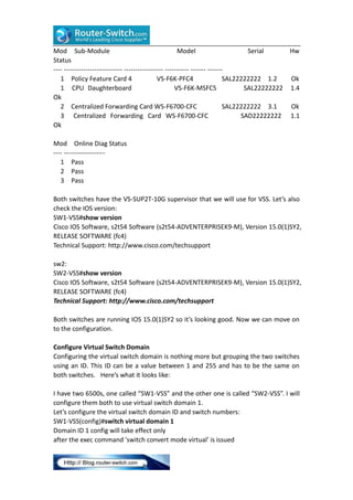 Mod Sub-Module
Model
Serial
Hw
Status
---- --------------------------- ------------------ ----------- ------- ------1 Policy Feature Card 4
VS-F6K-PFC4
SAL22222222 1.2
Ok
1 CPU Daughterboard
VS-F6K-MSFC5
SAL22222222 1.4
Ok
2 Centralized Forwarding Card WS-F6700-CFC
SAL22222222 3.1
Ok
3 Centralized Forwarding Card WS-F6700-CFC
SAD22222222 1.1
Ok
Mod Online Diag Status
---- ------------------1 Pass
2 Pass
3 Pass
Both switches have the VS-SUP2T-10G supervisor that we will use for VSS. Let’s also
check the IOS version:
SW1-VSS#show version
Cisco IOS Software, s2t54 Software (s2t54-ADVENTERPRISEK9-M), Version 15.0(1)SY2,
RELEASE SOFTWARE (fc4)
Technical Support: http://www.cisco.com/techsupport
sw2:
SW2-VSS#show version
Cisco IOS Software, s2t54 Software (s2t54-ADVENTERPRISEK9-M), Version 15.0(1)SY2,
RELEASE SOFTWARE (fc4)
Technical Support: http://www.cisco.com/techsupport
Both switches are running IOS 15.0(1)SY2 so it’s looking good. Now we can move on
to the configuration.
Configure Virtual Switch Domain
Configuring the virtual switch domain is nothing more but grouping the two switches
using an ID. This ID can be a value between 1 and 255 and has to be the same on
both switches. Here’s what it looks like:
I have two 6500s, one called “SW1-VSS” and the other one is called “SW2-VSS”. I will
configure them both to use virtual switch domain 1.
Let’s configure the virtual switch domain ID and switch numbers:
SW1-VSS(config)#switch virtual domain 1
Domain ID 1 config will take effect only
after the exec command 'switch convert mode virtual' is issued

 
