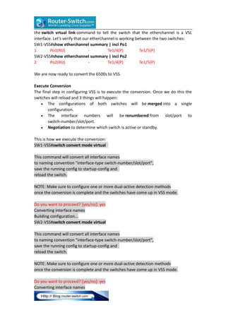 the switch vrtual link command to tell the switch that the etherchannel is a VSL
interface. Let’s verify that our etherchannel is working between the two switches:
SW1-VSS#show etherchannel summary | incl Po1
1
Po1(RU)
Te1/4(P)
Te1/5(P)
SW2-VSS#show etherchannel summary | incl Po2
2
Po2(RU)
Te1/4(P)
Te1/5(P)
We are now ready to convert the 6500s to VSS.
Execute Conversion
The final step in configuring VSS is to execute the conversion. Once we do this the
switches will reload and 3 things will happen:
 The configurations of both switches will be merged into a single
configuration.
 The
interface numbers will be renumbered from slot/port to
switch-number/slot/port.
 Negotiation to determine which switch is active or standby.
This is how we execute the conversion:
SW1-VSS#switch convert mode virtual
This command will convert all interface names
to naming convention "interface-type switch-number/slot/port",
save the running config to startup-config and
reload the switch.
NOTE: Make sure to configure one or more dual-active detection methods
once the conversion is complete and the switches have come up in VSS mode.
Do you want to proceed? [yes/no]: yes
Converting interface names
Building configuration...
SW2-VSS#switch convert mode virtual
This command will convert all interface names
to naming convention "interface-type switch-number/slot/port",
save the running config to startup-config and
reload the switch.
NOTE: Make sure to configure one or more dual-active detection methods
once the conversion is complete and the switches have come up in VSS mode.
Do you want to proceed? [yes/no]: yes
Converting interface names

 