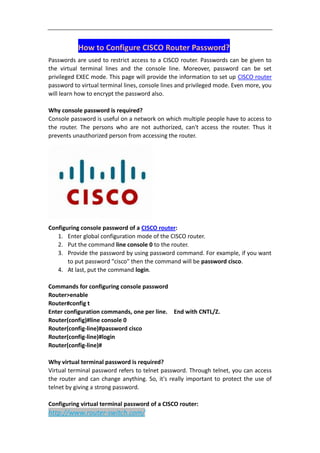 How to Configure CISCO Router Password?
Passwords are used to restrict access to a CISCO router. Passwords can be given to
the virtual terminal lines and the console line. Moreover, password can be set
privileged EXEC mode. This page will provide the information to set up CISCO router
password to virtual terminal lines, console lines and privileged mode. Even more, you
will learn how to encrypt the password also.

Why console password is required?
Console password is useful on a network on which multiple people have to access to
the router. The persons who are not authorized, can't access the router. Thus it
prevents unauthorized person from accessing the router.




Configuring console password of a CISCO router:
   1. Enter global configuration mode of the CISCO router.
   2. Put the command line console 0 to the router.
   3. Provide the password by using password command. For example, if you want
       to put password "cisco" then the command will be password cisco.
   4. At last, put the command login.

Commands for configuring console password
Router>enable
Router#config t
Enter configuration commands, one per line. End with CNTL/Z.
Router(config)#line console 0
Router(config-line)#password cisco
Router(config-line)#login
Router(config-line)#

Why virtual terminal password is required?
Virtual terminal password refers to telnet password. Through telnet, you can access
the router and can change anything. So, it's really important to protect the use of
telnet by giving a strong password.

Configuring virtual terminal password of a CISCO router:
http://www.router-switch.com/
 