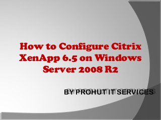 How to Configure Citrix
XenApp 6.5 on Windows
Server 2008 R2
BY PROHUT IT SERVICES

 