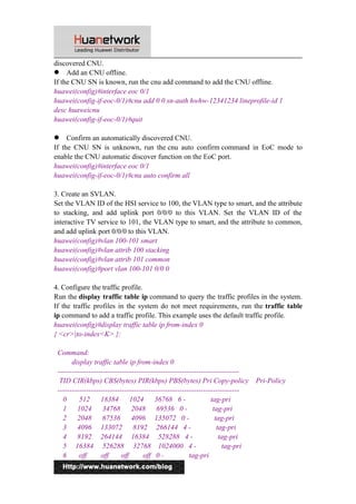 discovered CNU. 
 Add an CNU offline. 
If the CNU SN is known, run the cnu add command to add the CNU offline. 
huawei(config)#interface eoc 0/1 
huawei(config-if-eoc-0/1)#cnu add 0 0 sn-auth hwhw-12341234 lineprofile-id 1 
desc huaweicnu 
huawei(config-if-eoc-0/1)#quit 
 Confirm an automatically discovered CNU. 
If the CNU SN is unknown, run the cnu auto confirm command in EoC mode to 
enable the CNU automatic discover function on the EoC port. 
huawei(config)#interface eoc 0/1 
huawei(config-if-eoc-0/1)#cnu auto confirm all 
3. Create an SVLAN. 
Set the VLAN ID of the HSI service to 100, the VLAN type to smart, and the attribute 
to stacking, and add uplink port 0/0/0 to this VLAN. Set the VLAN ID of the 
interactive TV service to 101, the VLAN type to smart, and the attribute to common, 
and add uplink port 0/0/0 to this VLAN. 
huawei(config)#vlan 100-101 smart 
huawei(config)#vlan attrib 100 stacking 
huawei(config)#vlan attrib 101 common 
huawei(config)#port vlan 100-101 0/0 0 
4. Configure the traffic profile. 
Run the display traffic table ip command to query the traffic profiles in the system. 
If the traffic profiles in the system do not meet requirements, run the traffic table 
ip command to add a traffic profile. This example uses the default traffic profile. 
huawei(config)#display traffic table ip from-index 0 
{ <cr>|to-index<K> }: 
Command: 
display traffic table ip from-index 0 
---------------------------------------------------------------------------- 
TID CIR(kbps) CBS(bytes) PIR(kbps) PBS(bytes) Pri Copy-policy Pri-Policy 
---------------------------------------------------------------------------- 
0 512 18384 1024 36768 6 - tag-pri 
1 1024 34768 2048 69536 0 - tag-pri 
2 2048 67536 4096 135072 0 - tag-pri 
3 4096 133072 8192 266144 4 - tag-pri 
4 8192 264144 16384 528288 4 - tag-pri 
5 16384 526288 32768 1024000 4 - tag-pri 
6 off off off off 0 - tag-pri 
10 
 