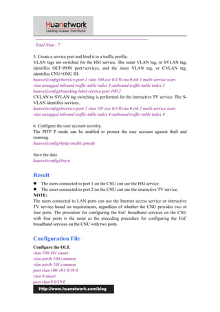 ---------------------------------------------------------------------------- 
Total Num : 7 
5. Create a service port and bind it to a traffic profile. 
VLAN tags are switched for the HSI service. The outer VLAN tag, or SVLAN tag, 
identifies OLT+PON port+services, and the inner VLAN tag, or CVLAN tag, 
identifies CNU+ONU ID. 
huawei(config)#service-port 1 vlan 100 eoc 0/1/0 cnu 0 eth 1 multi-service user-vlan 
untagged inbound traffic-table index 3 outbound traffic-table index 3 
huawei(config)#stacking label service-port 100 2 
CVLAN to SVLAN tag switching is performed for the interactive TV service. The S-VLAN 
identifies services. 
huawei(config)#service-port 2 vlan 101 eoc 0/1/0 cnu 0 eth 2 multi-service user-vlan 
untagged inbound traffic-table index 4 outbound traffic-table index 4 
6. Configure the user account security. 
The PITP P mode can be enabled to protect the user account against theft and 
roaming. 
huawei(config)#pitp enable pmode 
Save the data. 
huawei(config)#save 
Result 
 The users connected to port 1 on the CNU can use the HSI service. 
 The users connected to port 2 on the CNU can use the interactive TV service. 
NOTE: 
The users connected to LAN ports can use the Internet access service or interactive 
TV service based on requirements, regardless of whether the CNU provides two or 
four ports. The procedure for configuring the EoC broadband services on the CNU 
with four ports is the same as the preceding procedure for configuring the EoC 
broadband services on the CNU with two ports. 
Configuration File 
Configure the OLT. 
vlan 100-101 smart 
vlan attrib 100 common 
vlan attrib 101 common 
port vlan 100-101 0/19 0 
vlan 8 smart 
port vlan 8 0/19 0 
11 
 