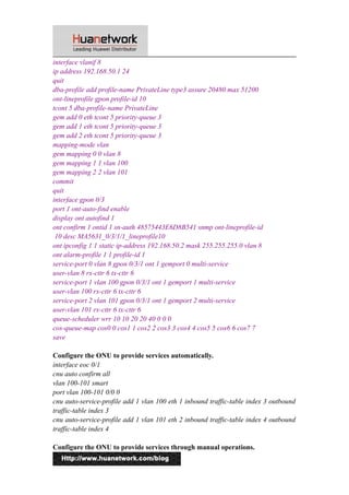 interface vlanif 8 
ip address 192.168.50.1 24 
quit 
dba-profile add profile-name PrivateLine type3 assure 20480 max 51200 
ont-lineprofile gpon profile-id 10 
tcont 5 dba-profile-name PrivateLine 
gem add 0 eth tcont 5 priority-queue 3 
gem add 1 eth tcont 5 priority-queue 3 
gem add 2 eth tcont 5 priority-queue 3 
mapping-mode vlan 
gem mapping 0 0 vlan 8 
gem mapping 1 1 vlan 100 
gem mapping 2 2 vlan 101 
commit 
quit 
interface gpon 0/3 
port 1 ont-auto-find enable 
display ont autofind 1 
ont confirm 1 ontid 1 sn-auth 48575443E6D8B541 snmp ont-lineprofile-id 
10 desc MA5631_0/3/1/1_lineprofile10 
ont ipconfig 1 1 static ip-address 192.168.50.2 mask 255.255.255.0 vlan 8 
ont alarm-profile 1 1 profile-id 1 
service-port 0 vlan 8 gpon 0/3/1 ont 1 gemport 0 multi-service 
user-vlan 8 rx-cttr 6 tx-cttr 6 
service-port 1 vlan 100 gpon 0/3/1 ont 1 gemport 1 multi-service 
user-vlan 100 rx-cttr 6 tx-cttr 6 
service-port 2 vlan 101 gpon 0/3/1 ont 1 gemport 2 multi-service 
user-vlan 101 rx-cttr 6 tx-cttr 6 
queue-scheduler wrr 10 10 20 20 40 0 0 0 
cos-queue-map cos0 0 cos1 1 cos2 2 cos3 3 cos4 4 cos5 5 cos6 6 cos7 7 
save 
Configure the ONU to provide services automatically. 
interface eoc 0/1 
cnu auto confirm all 
vlan 100-101 smart 
port vlan 100-101 0/0 0 
cnu auto-service-profile add 1 vlan 100 eth 1 inbound traffic-table index 3 outbound 
traffic-table index 3 
cnu auto-service-profile add 1 vlan 101 eth 2 inbound traffic-table index 4 outbound 
traffic-table index 4 
Configure the ONU to provide services through manual operations. 
12 
 