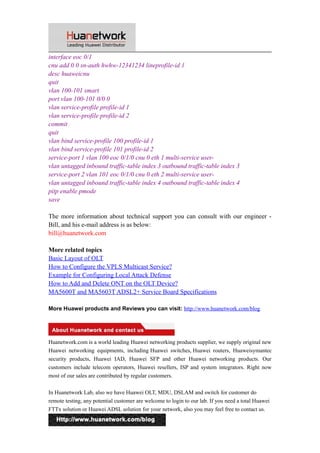 interface eoc 0/1 
cnu add 0 0 sn-auth hwhw-12341234 lineprofile-id 1 
desc huaweicnu 
quit 
vlan 100-101 smart 
port vlan 100-101 0/0 0 
vlan service-profile profile-id 1 
vlan service-profile profile-id 2 
commit 
quit 
vlan bind service-profile 100 profile-id 1 
vlan bind service-profile 101 profile-id 2 
service-port 1 vlan 100 eoc 0/1/0 cnu 0 eth 1 multi-service user-vlan 
untagged inbound traffic-table index 3 outbound traffic-table index 3 
service-port 2 vlan 101 eoc 0/1/0 cnu 0 eth 2 multi-service user-vlan 
untagged inbound traffic-table index 4 outbound traffic-table index 4 
pitp enable pmode 
save 
The more information about technical support you can consult with our engineer - 
Bill, and his e-mail address is as below: 
bill@huanetwork.com 
More related topics 
Basic Layout of OLT 
How to Configure the VPLS Multicast Service? 
Example for Configuring Local Attack Defense 
How to Add and Delete ONT on the OLT Device? 
MA5600T and MA5603T ADSL2+ Service Board Specifications 
More Huawei products and Reviews you can visit: http://www.huanetwork.com/blog 
Huanetwork.com is a world leading Huawei networking products supplier, we supply original new 
Huawei networking equipments, including Huawei switches, Huawei routers, Huaweisymantec 
security products, Huawei IAD, Huawei SFP and other Huawei networking products. Our 
customers include telecom operators, Huawei resellers, ISP and system integrators. Right now 
most of our sales are contributed by regular customers. 
In Huanetwork Lab, also we have Huawei OLT, MDU, DSLAM and switch for customer do 
remote testing, any potential customer are welcome to login to our lab. If you need a total Huawei 
FTTx solution or Huawei ADSL solution for your network, also you may feel free to contact us. 
13 
 