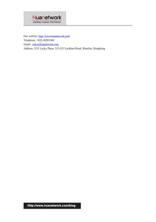 Our website: http://www.huanetwork.com 
Telephone: +852-30501940 
Email: sales@huanetwork.com 
Address: 23/F Lucky Plaza, 315-321 Lockhart Road, Wanchai, Hongkong 
14 
