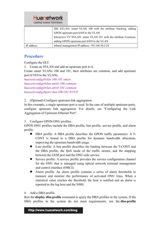HSI SVLAN: smart VLAN 100 with the attribute Stacking, adding 
GPON upstream port 0/0/0 to the VLAN 
Interactive TV SVLAN: smart VLAN 101 with the attribute Common, 
adding GPON upstream port 0/0/0 to the VLAN 
IP address Inband management IP address: 192.168.50.2/24 
Procedure 
Configure the OLT. 
1. Create an SVLAN and add an upstream port to it. 
Create smart VLANs 100 and 101, their attributes are common, and add upstream 
port 0/19/0 to the VLANs. 
huawei(config)#vlan 100-101 smart 
huawei(config)#vlan attrib 100 common 
huawei(config)#vlan attrib 101 common 
huawei(config)#port vlan 100-101 0/19 0 
2. (Optional) Configure upstream link aggregation. 
In this example, a single upstream port is used. In the case of multiple upstream ports, 
configure upstream link aggregation. For details, see "Configuring the Link 
Aggregation of Upstream Ethernet Port". 
3. Configure GPON ONU profiles. 
GPON ONU profiles include the DBA profile, line profile, service profile, and alarm 
profile. 
 DBA profile: A DBA profile describes the GPON traffic parameters. A T-CONT 
is bound to a DBA profile for dynamic bandwidth allocation, 
improving the upstream bandwidth usage. 
 Line profile: A line profile describes the binding between the T-CONT and 
the DBA profile, the QoS mode of the traffic stream, and the mapping 
between the GEM port and the ONU-side service. 
 Service profile: A service profile provides the service configuration channel 
for the ONU that is managed using optical network terminal management 
and control interface (OMCI). 
 Alarm profile: An alarm profile contains a series of alarm thresholds to 
measure and monitor the performance of activated ONU lines. When a 
statistical value reaches the threshold, the host is notified and an alarm is 
reported to the log host and the NMS. 
4. Add a DBA profile. 
Run the display dba-profile command to query the DBA profiles in the system. If the 
DBA profiles in the system do not meet requirements, run the dba-profile 
3 
 