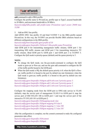 add command to add a DBA profile. 
Configure the profile name to PrivateLine, profile type to Type3, assured bandwidth 
to 20 Mbit/s, and maximum bandwidth to 50 Mbit/s. 
huawei(config)#dba-profile add profile-name PrivateLine type3 assure 20480 max 
51200 
5. Add an ONU line profile. 
Add GPON ONU line profile 10 and bind T-CONT 5 to the DBA profile named 
PrivateLine. In this way, the T-CONT can provide flexible DBA solutions based on 
different configurations in the DBA profile. 
huawei(config)#ont-lineprofile gpon profile-id 10 
huawei(config-gpon-lineprofile-10)#tcont 5 dba-profile-name PrivateLine 
Add GEM port 0 for transmitting management traffic streams, GEM port 1 for 
transmitting HSI traffic streams and GEM port 2 for transmitting interactive TV 
traffic streams. Bind GEM port 0, GEM port 1 and GEM port 2 to T-CONT 5. 
Configure the QoS mode to priority-queue (default) and the queue priority to 3. 
NOTE: 
 To change the QoS mode, run the qos-mode command to configure the QoS 
mode to gem-car or flow-car, and run the gem add command to configure the ID 
of the traffic profile bound to the GEM port. 
 When the QoS mode is PQ, the default queue priority is 0; when the QoS is flow-car, 
traffic profile 6 is bound to the port by default (no rate limitation); when the 
QoS mode is gem-car, traffic profile 6 is bound to the port by default (no rate 
limitation). 
huawei(config-gpon-lineprofile-10)#gem add 0 eth tcont 5 priority-queue 3 
huawei(config-gpon-lineprofile-10)#gem add 1 eth tcont 5 priority-queue 3 
huawei(config-gpon-lineprofile-10)#gem add 2 eth tcont 5 priority-queue 3 
Configure the mapping mode from the GEM port to ONU-side service to VLAN 
(default), map the service port of management VLAN 8 to GEM port 0, map the 
service port of HSI SVLAN 100 to GEM port 1 and map the service port of the 
interactive TV SVLAN 101 to GEM port 2. 
huawei(config-gpon-lineprofile-10)#mapping-mode vlan 
huawei(config-gpon-lineprofile-10)#gem mapping 0 0 vlan 8 
huawei(config-gpon-lineprofile-10)#gem mapping 1 1 vlan 100 
huawei(config-gpon-lineprofile-10)#gem mapping 2 2 vlan 101 
After the configuration is complete, run the commit command to make the configured 
parameters take effect. 
huawei(config-gpon-lineprofile-10)#commit 
huawei(config-gpon-lineprofile-10)#quit 
4 
 