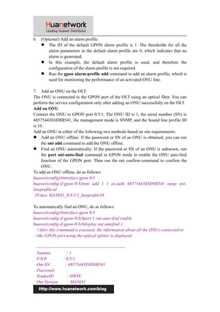 6. (Optional) Add an alarm profile. 
 The ID of the default GPON alarm profile is 1. The thresholds for all the 
alarm parameters in the default alarm profile are 0, which indicates that no 
alarm is generated. 
 In this example, the default alarm profile is used, and therefore the 
configuration of the alarm profile is not required. 
 Run the gpon alarm-profile add command to add an alarm profile, which is 
used for monitoring the performance of an activated ONU line. 
7. Add an ONU on the OLT. 
The ONU is connected to the GPON port of the OLT using an optical fiber. You can 
perform the service configuration only after adding an ONU successfully on the OLT. 
Add an ONU. 
Connect the ONU to GPON port 0/3/1. The ONU ID is 1, the serial number (SN) is 
48575443E6D8B541, the management mode is SNMP, and the bound line profile ID 
is 10. 
Add an ONU in either of the following two methods based on site requirements: 
 Add an ONU offline: If the password or SN of an ONU is obtained, you can run 
the ont add command to add the ONU offline. 
 Find an ONU automatically: If the password or SN of an ONU is unknown, run 
the port ont-auto-find command in GPON mode to enable the ONU auto-find 
function of the GPON port. Then run the ont confirm command to confirm the 
ONU. 
To add an ONU offline, do as follows: 
huawei(config)#interface gpon 0/3 
huawei(config-if-gpon-0/3)#ont add 1 1 sn-auth 48575443E6D8B541 snmp ont-lineprofile- 
id 
10 desc MA5631_0/3/1/1_lineprofile10 
To automatically find an ONU, do as follows: 
huawei(config)#interface gpon 0/3 
huawei(config-if-gpon-0/3)#port 1 ont-auto-find enable 
huawei(config-if-gpon-0/3)#display ont autofind 1 
//After this command is executed, the information about all the ONUs connected to 
//the GPON port using the optical splitter is displayed. 
------------------------------------------------------------ 
Number : 1 
F/S/P : 0/3/1 
Ont SN : 48575443E6D8B541 
Password : 
VenderID : HWTC 
Ont Version : MA5631 
5 
 