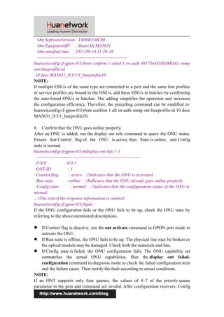 Ont SoftwareVersion : V800R310C00 
Ont EquipmentID : SmartAX MA5631 
Ont autofind time : 2011-09-10 11:20:16 
------------------------------------------------------------ 
huawei(config-if-gpon-0/3)#ont confirm 1 ontid 1 sn-auth 48575443E6D8B541 snmp 
ont-lineprofile-id 
10 desc MA5631_0/3/1/1_lineprofile10 
NOTE: 
If multiple ONUs of the same type are connected to a port and the same line profiles 
or service profiles are bound to the ONUs, add these ONUs in batches by confirming 
the auto-found ONUs in batches. The adding simplifies the operation and increases 
the configuration efficiency. Therefore, the preceding command can be modified to: 
huawei(config-if-gpon-0/3)#ont confirm 1 all sn-auth snmp ont-lineprofile-id 10 desc 
MA5631_0/3/1_lineprofile10. 
8. Confirm that the ONU goes online properly. 
After an ONU is added, run the display ont info command to query the ONU status. 
Ensure that Control flag of the ONU is active, Run State is online, and Config 
state is normal. 
huawei(config-if-gpon-0/3)#display ont info 1 1 
--------------------------------------------------------------------- 
F/S/P : 0/3/1 
ONT-ID : 1 
Control flag : active //Indicates that the ONU is activated. 
Run state : online //Indicates that the ONU already goes online properly. 
Config state : normal //Indicates that the configuration status of the ONU is 
normal. 
...//The rest of the response information is omitted. 
huawei(config-if-gpon-0/3)#quit 
If the ONU configuration fails or the ONU fails to be up, check the ONU state by 
referring to the above-mentioned descriptions. 
 If Control flag is deactive, run the ont activate command in GPON port mode to 
activate the ONU. 
 If Run state is offline, the ONU fails to be up. The physical line may be broken or 
the optical module may be damaged. Check both the materials and line. 
 If Config state is failed, the ONU configuration fails. The ONU capability set 
outmatches the actual ONU capabilities. Run the display ont failed-configuration 
command in diagnosis mode to check the failed configuration item 
and the failure cause. Then rectify the fault according to actual conditions. 
NOTE: 
If an ONT supports only four queues, the values of 4–7 of the priority-queue 
parameter in the gem add command are invalid. After configuration recovers, Config 
6 
 