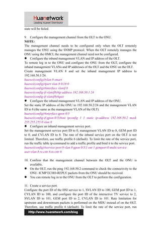 state will be failed. 
9. Configure the management channel from the OLT to the ONU. 
NOTE: 
The management channel needs to be configured only when the OLT remotely 
manages the ONU using the SNMP protocol. When the OLT remotely manages the 
ONU using the OMCI, the management channel need not be configured. 
 Configure the inband management VLAN and IP address of the OLT. 
To remote log in to the ONU and configure the ONU from the OLT, configure the 
inband management VLANs and IP addresses of the OLT and the ONU on the OLT. 
Create management VLAN 8 and set the inband management IP address to 
192.168.50.1/24. 
huawei(config)#vlan 8 smart 
huawei(config)#port vlan 8 0/19 0 
huawei(config)#interface vlanif 8 
huawei(config-if-vlanif8)#ip address 192.168.50.1 24 
huawei(config-if-vlanif8)#quit 
 Configure the inband management VLAN and IP address of the ONU. 
Set the static IP address of the ONU to 192.168.50.2/24 and the management VLAN 
ID to 8 (the same as the management VLAN of the OLT). 
huawei(config)#interface gpon 0/3 
huawei(config-if-gpon-0/3)#ont ipconfig 1 1 static ip-address 192.168.50.2 mask 
255.255.255.0 vlan 8 
 Configure an inband management service port. 
Set the management service port ID to 0, management VLAN ID to 8, GEM port ID 
to 0, and CVLAN ID to 8. The rate of the inband service port on the OLT is not 
limited. Therefore, use traffic profile 6 (default). To limit the rate of the service port, 
run the traffic table ip command to add a traffic profile and bind it to the service port. 
huawei(config)#service-port 0 vlan 8 gpon 0/3/1 ont 1 gemport 0 multi-service 
user-vlan 8 rx-cttr 6 tx-cttr 6 
10. Confirm that the management channel between the OLT and the ONU is 
available. 
 On the OLT, run the ping 192.168.50.2 command to check the connectivity to the 
ONU. ICMP ECHO-REPLY packets from the ONU should be received. 
 You can remote log in to the ONU from the OLT to perform the configuration. 
11. Create a service port. 
Configure the port ID of the HSI service to 1, SVLAN ID to 100, GEM port ID to 1, 
CVLAN ID to 100, and configure the port ID of the interactive TV service to 2, 
SVLAN ID to 101, GEM port ID to 2, CVLAN ID to 101. Rate limitation for 
upstream and downstream packets is performed on the MDU instead of on the OLT. 
Therefore, use traffic profile 6 (default). To limit the rate of the service port, run 
7 
 