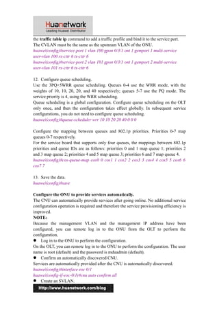 the traffic table ip command to add a traffic profile and bind it to the service port. 
The CVLAN must be the same as the upstream VLAN of the ONU. 
huawei(config)#service-port 1 vlan 100 gpon 0/3/1 ont 1 gemport 1 multi-service 
user-vlan 100 rx-cttr 6 tx-cttr 6 
huawei(config)#service-port 2 vlan 101 gpon 0/3/1 ont 1 gemport 2 multi-service 
user-vlan 101 rx-cttr 6 tx-cttr 6 
12. Configure queue scheduling. 
Use the 3PQ+5WRR queue scheduling. Queues 0-4 use the WRR mode, with the 
weights of 10, 10, 20, 20, and 40 respectively; queues 5-7 use the PQ mode. The 
service priority is 4, using the WRR scheduling. 
Queue scheduling is a global configuration. Configure queue scheduling on the OLT 
only once, and then the configuration takes effect globally. In subsequent service 
configurations, you do not need to configure queue scheduling. 
huawei(config)#queue-scheduler wrr 10 10 20 20 40 0 0 0 
Configure the mapping between queues and 802.1p priorities. Priorities 0-7 map 
queues 0-7 respectively. 
For the service board that supports only four queues, the mappings between 802.1p 
priorities and queue IDs are as follows: priorities 0 and 1 map queue 1; priorities 2 
and 3 map queue 2; priorities 4 and 5 map queue 3; priorities 6 and 7 map queue 4. 
huawei(config)#cos-queue-map cos0 0 cos1 1 cos2 2 cos3 3 cos4 4 cos5 5 cos6 6 
cos7 7 
13. Save the data. 
huawei(config)#save 
Configure the ONU to provide services automatically. 
The CNU can automatically provide services after going online. No additional service 
configuration operation is required and therefore the service provisioning efficiency is 
improved. 
NOTE: 
Because the management VLAN and the management IP address have been 
configured, you can remote log in to the ONU from the OLT to perform the 
configuration. 
 Log in to the ONU to perform the configuration. 
On the OLT, you can remote log in to the ONU to perform the configuration. The user 
name is root (default) and the password is mduadmin (default). 
 Confirm an automatically discovered CNU. 
Services are automatically provided after the CNU is automatically discovered. 
huawei(config)#interface eoc 0/1 
huawei(config-if-eoc-0/1)#cnu auto confirm all 
 Create an SVLAN. 
8 
 