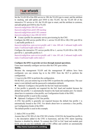 Set the VLAN ID of the HSI service to 100, the VLAN type to smart, and the attribute 
to stacking, and add uplink port 0/0/0 to this VLAN. Set the VLAN ID of the 
interactive TV service to 101, the VLAN type to smart, and the attribute to common, 
and add uplink port 0/0/0 to this VLAN. 
huawei(config)#vlan 100-101 smart 
huawei(config)#vlan attrib 100 stacking 
huawei(config)#vlan attrib 101 common 
huawei(config)#port vlan 100-101 0/0 0 
 Create a profile for automatic service provisioning by the CNU. 
Configure the HSI service profile ID to 1, service VLAN ID to 100, CNU port ID to 
1, and traffic profile to 3. 
huawei(config)#cnu auto-service-profile add 1 vlan 100 eth 1 inbound traffic-table 
index 3 outbound traffic-table index 3 
Configure the interactive TV service profile ID to 1, service VLAN ID to 100, CNU 
port ID to 1, and traffic profile to 3. 
huawei(config)#cnu auto-service-profile add 1 vlan 101 eth 2 inbound traffic-table 
index 4 outbound traffic-table index 4 
Configure the ONU to provide services through manual operations. 
Users must manually configure services after the CNU goes online. 
NOTE: 
Because the management VLAN and the management IP address have been 
configured, you can remote log in to the ONU from the OLT to perform the 
configuration. 
1. Log in to the ONU to perform the configuration. 
On the OLT, you can remote log in to the ONU to perform the configuration. The user 
name is root (default) and the password is mduadmin (default). 
 Optional: Configure a line profile for the EoC head end module. 
A line profile is generally not required for the EoC head end module because the 
default line profile 1 is automatically bound to the head end module port. For details 
about how to customize a line profile, see Configuration Guide of the ONU. 
The default profile is used in this example. 
 Optional: Configure a CNU line profile. 
A CNU line profile is generally not required because the default line profile 1 is 
automatically bound to the CNU. For details about how to customize a line profile, 
see Configuration Guide of the ONU. 
The default profile is used in this example. 
2. Add a CNU to an ONU. 
Assume that a CNU ID is 0, the CNU SN is hwhw-12341234, the bound line profile is 
1, the description added to the CNU is huaweicnu, and the CNU alarm reporting 
function is disabled by default. To connect this CNU to EoC head end module port 
0/1/0, you can use two methods: add a CNU offline and confirm an automatically 
9 
 