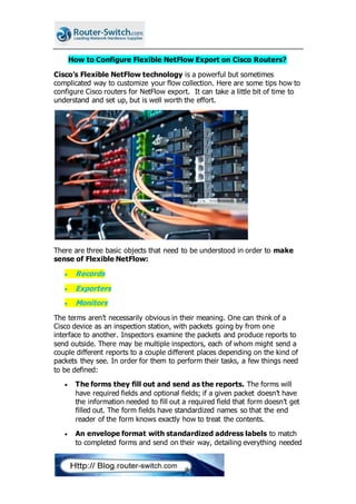 How to Configure Flexible NetFlow Export on Cisco Routers?
Cisco’s Flexible NetFlow technology is a powerful but sometimes
complicated way to customize your flow collection. Here are some tips how to
configure Cisco routers for NetFlow export. It can take a little bit of time to
understand and set up, but is well worth the effort.
There are three basic objects that need to be understood in order to make
sense of Flexible NetFlow:
 Records
 Exporters
 Monitors
The terms aren’t necessarily obvious in their meaning. One can think of a
Cisco device as an inspection station, with packets going by from one
interface to another. Inspectors examine the packets and produce reports to
send outside. There may be multiple inspectors, each of whom might send a
couple different reports to a couple different places depending on the kind of
packets they see. In order for them to perform their tasks, a few things need
to be defined:
 The forms they fill out and send as the reports. The forms will
have required fields and optional fields; if a given packet doesn’t have
the information needed to fill out a required field that form doesn’t get
filled out. The form fields have standardized names so that the end
reader of the form knows exactly how to treat the contents.
 An envelope format with standardized address labels to match
to completed forms and send on their way, detailing everything needed
 