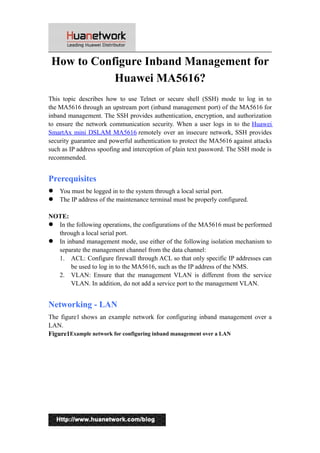 How to Configure Inband Management for
Huawei MA5616?
This topic describes how to use Telnet or secure shell (SSH) mode to log in to
the MA5616 through an upstream port (inband management port) of the MA5616 for
inband management. The SSH provides authentication, encryption, and authorization
to ensure the network communication security. When a user logs in to the Huawei
SmartAx mini DSLAM MA5616 remotely over an insecure network, SSH provides
security guarantee and powerful authentication to protect the MA5616 against attacks
such as IP address spoofing and interception of plain text password. The SSH mode is
recommended.
Prerequisites
 You must be logged in to the system through a local serial port.
 The IP address of the maintenance terminal must be properly configured.
NOTE:
 In the following operations, the configurations of the MA5616 must be performed
through a local serial port.
 In inband management mode, use either of the following isolation mechanism to
separate the management channel from the data channel:
1. ACL: Configure firewall through ACL so that only specific IP addresses can
be used to log in to the MA5616, such as the IP address of the NMS.
2. VLAN: Ensure that the management VLAN is different from the service
VLAN. In addition, do not add a service port to the management VLAN.
Networking - LAN
The figure1 shows an example network for configuring inband management over a
LAN.
Figure1Example network for configuring inband management over a LAN
1
 