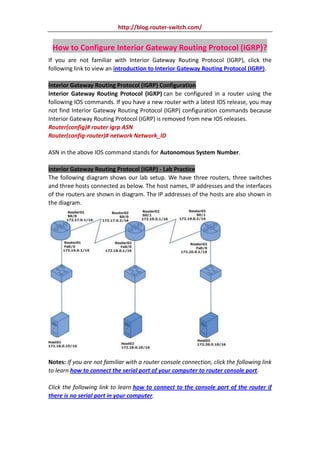 http://blog.router-switch.com/


 How to Configure Interior Gateway Routing Protocol (IGRP)?
If you are not familiar with Interior Gateway Routing Protocol (IGRP), click the
following link to view an introduction to Interior Gateway Routing Protocol (IGRP).

Interior Gateway Routing Protocol (IGRP) Configuration
Interior Gateway Routing Protocol (IGRP) can be configured in a router using the
following IOS commands. If you have a new router with a latest IOS release, you may
not find Interior Gateway Routing Protocol (IGRP) configuration commands because
Interior Gateway Routing Protocol (IGRP) is removed from new IOS releases.
Router(config)# router igrp ASN
Router(config-router)# network Network_ID

ASN in the above IOS command stands for Autonomous System Number.

Interior Gateway Routing Protocol (IGRP) - Lab Practice
The following diagram shows our lab setup. We have three routers, three switches
and three hosts connected as below. The host names, IP addresses and the interfaces
of the routers are shown in diagram. The IP addresses of the hosts are also shown in
the diagram.




Notes: If you are not familiar with a router console connection, click the following link
to learn how to connect the serial port of your computer to router console port.

Click the following link to learn how to connect to the console port of the router if
there is no serial port in your computer.
 