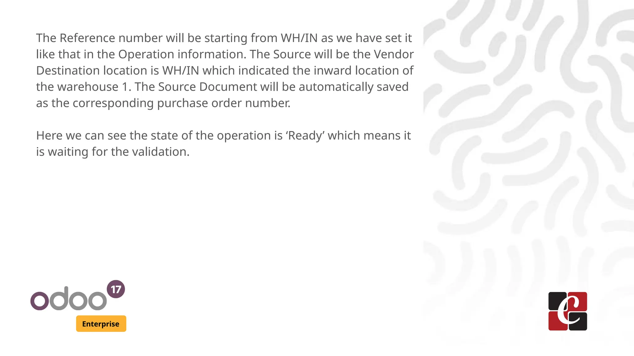 Enterprise
The Reference number will be starting from WH/IN as we have set it
like that in the Operation information. The Source will be the Vendor
Destination location is WH/IN which indicated the inward location of
the warehouse 1. The Source Document will be automatically saved
as the corresponding purchase order number.
Here we can see the state of the operation is ‘Ready’ which means it
is waiting for the validation.
 
