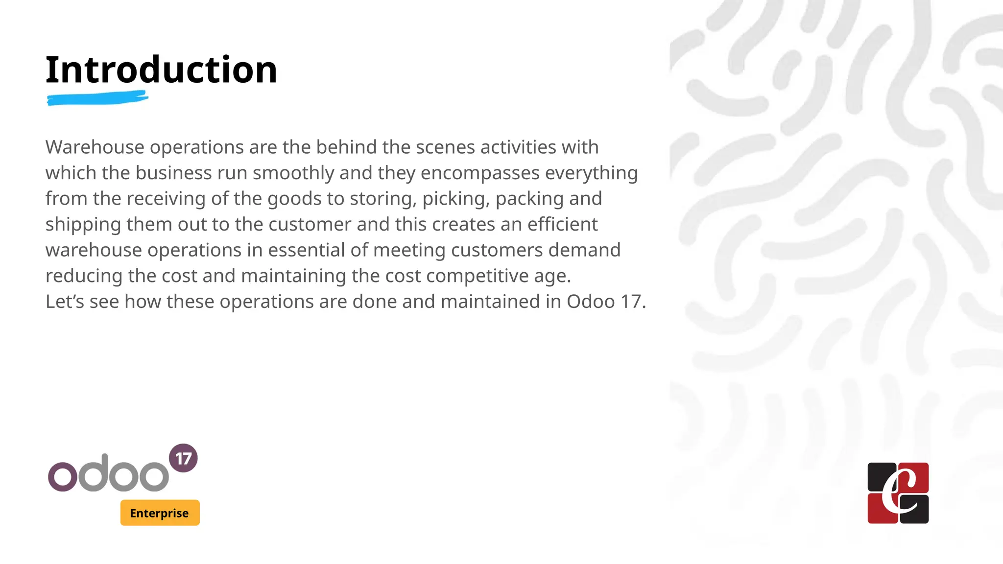 Introduction
Enterprise
Warehouse operations are the behind the scenes activities with
which the business run smoothly and they encompasses everything
from the receiving of the goods to storing, picking, packing and
shipping them out to the customer and this creates an efficient
warehouse operations in essential of meeting customers demand
reducing the cost and maintaining the cost competitive age.
Let’s see how these operations are done and maintained in Odoo 17.
 