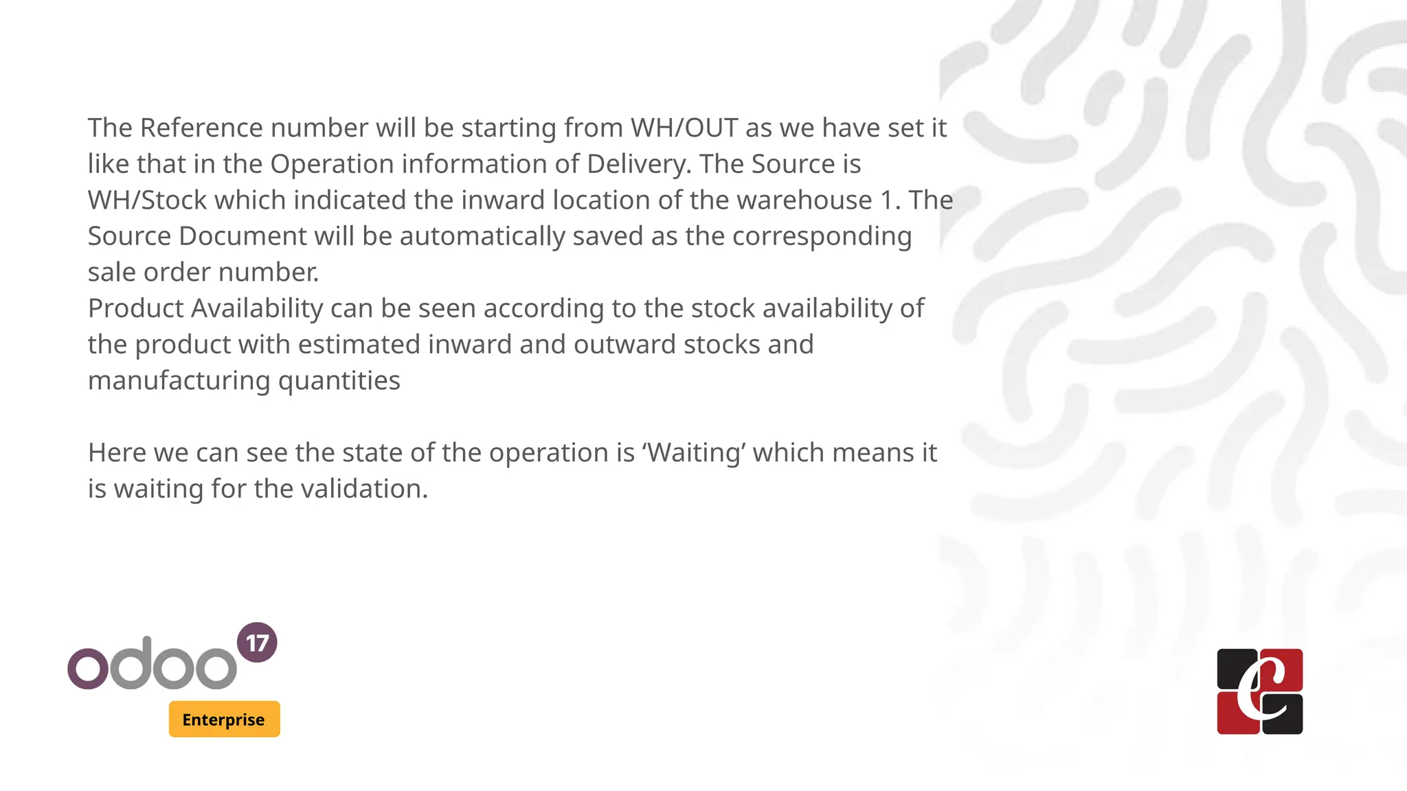 Enterprise
The Reference number will be starting from WH/OUT as we have set it
like that in the Operation information of Delivery. The Source is
WH/Stock which indicated the inward location of the warehouse 1. The
Source Document will be automatically saved as the corresponding
sale order number.
Product Availability can be seen according to the stock availability of
the product with estimated inward and outward stocks and
manufacturing quantities
Here we can see the state of the operation is ‘Waiting’ which means it
is waiting for the validation.
 