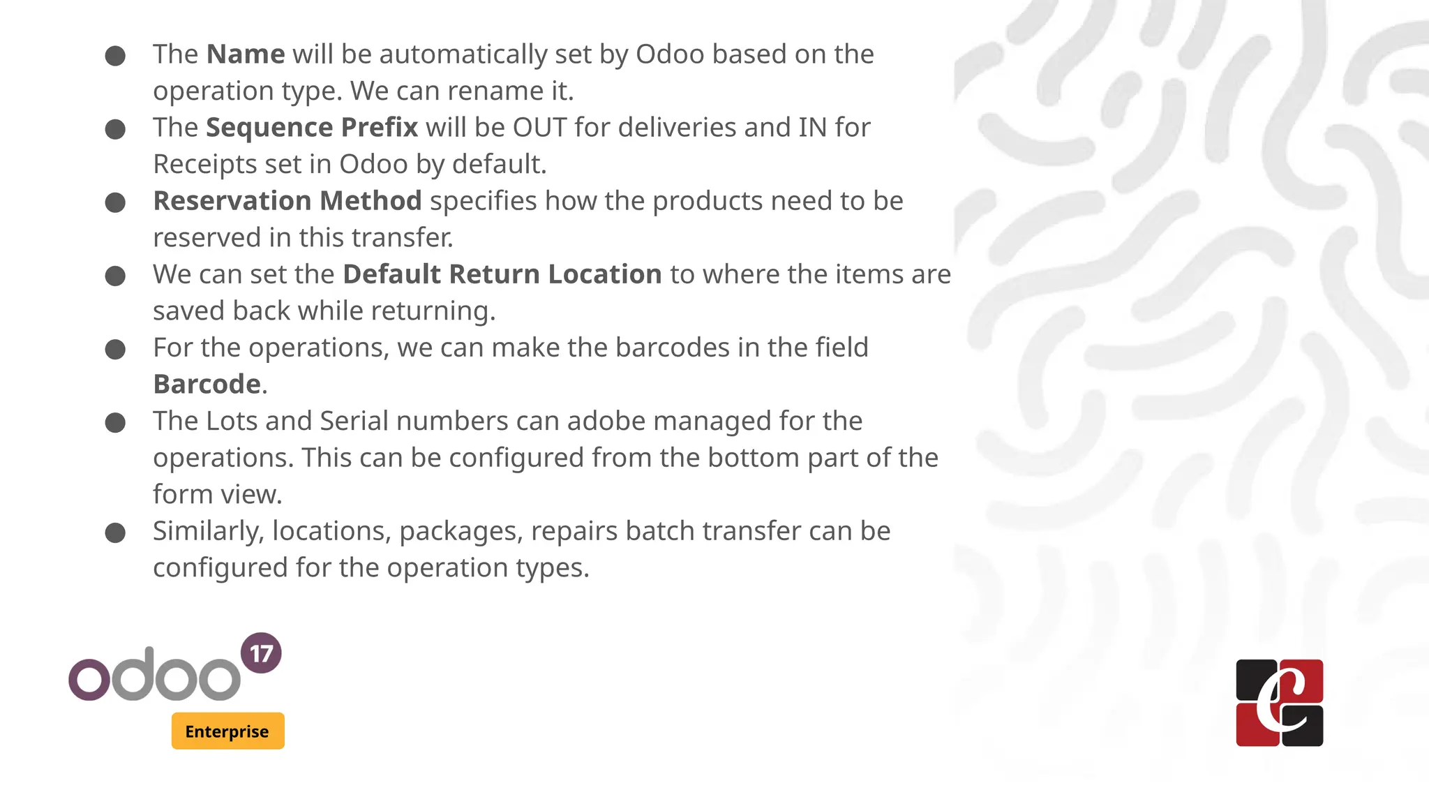 Enterprise
● The Name will be automatically set by Odoo based on the
operation type. We can rename it.
● The Sequence Prefix will be OUT for deliveries and IN for
Receipts set in Odoo by default.
● Reservation Method specifies how the products need to be
reserved in this transfer.
● We can set the Default Return Location to where the items are
saved back while returning.
● For the operations, we can make the barcodes in the field
Barcode.
● The Lots and Serial numbers can adobe managed for the
operations. This can be configured from the bottom part of the
form view.
● Similarly, locations, packages, repairs batch transfer can be
configured for the operation types.
 